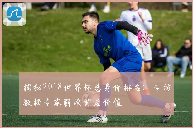 揭秘2018世界杯总身价排名：专访数据专家解读背后价值