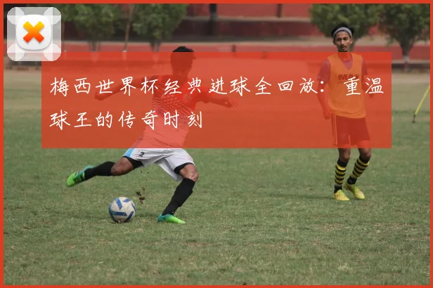 梅西世界杯经典进球全回放:重温球王的传奇时刻