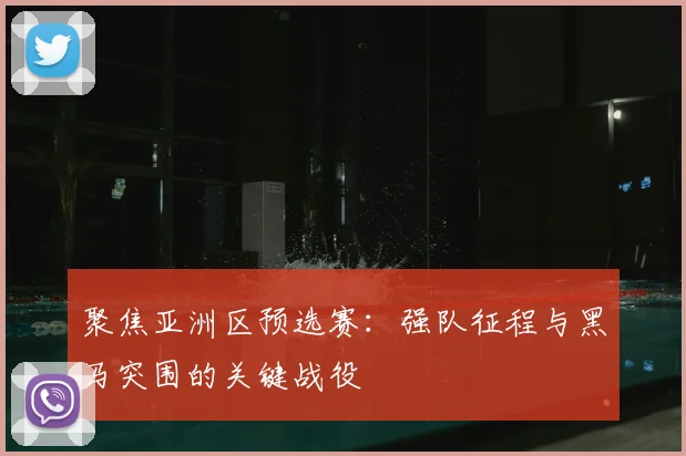 聚焦亚洲区预选赛：强队征程与黑马突围的关键战役