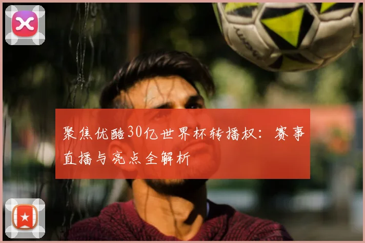 聚焦优酷30亿世界杯转播权：赛事直播与亮点全解析