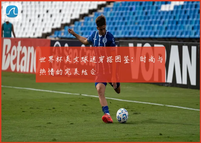 世界杯美女球迷穿搭图鉴：时尚与热情的完美结合