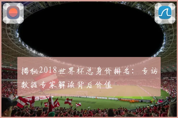 揭秘2018世界杯总身价排名：专访数据专家解读背后价值