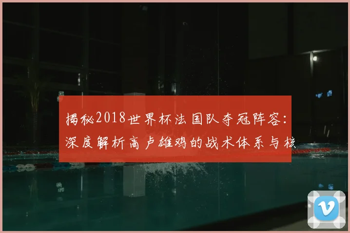 揭秘2018世界杯法国队夺冠阵容：深度解析高卢雄鸡的战术体系与核心球员