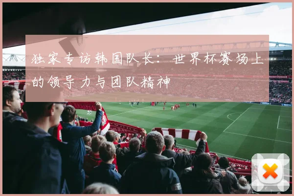 独家专访韩国队长:世界杯赛场上的领导力与团队精神