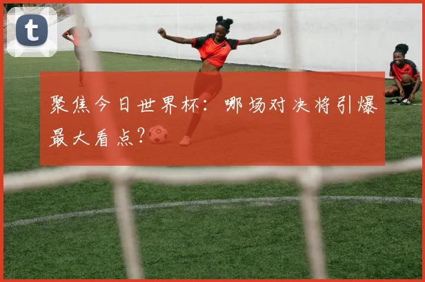 聚焦今日世界杯：哪场对决将引爆最大看点？