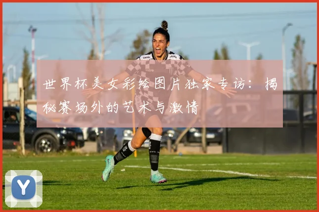 世界杯美女彩绘图片独家专访：揭秘赛场外的艺术与激情