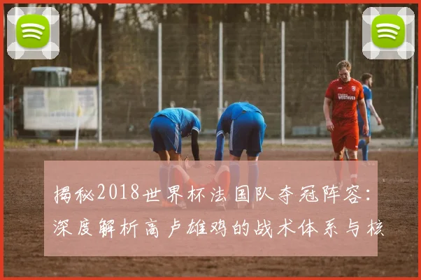 揭秘2018世界杯法国队夺冠阵容：深度解析高卢雄鸡的战术体系与核心球员